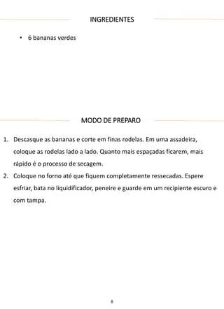 INGREDIENTES
• 6 bananas verdes
MODO DE PREPARO
1. Descasque as bananas e corte em finas rodelas. Em uma assadeira,
coloque as rodelas lado a lado. Quanto mais espaçadas ficarem, mais
rápido é o processo de secagem.
2. Coloque no forno até que fiquem completamente ressecadas. Espere
esfriar, bata no liquidificador, peneire e guarde em um recipiente escuro e
com tampa.
8
 