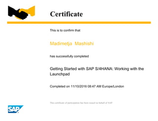 Certificate
This is to confirm that
Madimetja Mashishi
has successfully completed
Getting Started with SAP S/4HANA: Working with the
Launchpad
Completed on 11/10/2016 08:47 AM Europe/London
This certificate of participation has been issued on behalf of SAP.
 