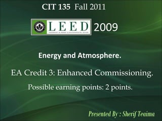 CIT 135 Fall 2011
2009
Energy and Atmosphere.
EA Credit 3: Enhanced Commissioning.
Possible earning points: 2 points.
Presented By : Sherif Teaima
 
