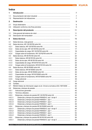 3 / 183Edición: 17.05.2018 Versión: BA KR QUANTEC extra HA V7
Índice
1 Introducción ................................................................................................. 7
1.1 Documentación del robot industrial ............................................................................ 7
1.2 Representación de indicaciones ................................................................................ 7
2 Destinación .................................................................................................. 9
2.1 Grupo destinatario ..................................................................................................... 9
2.2 Utilización conforme a los fines previstos .................................................................. 9
3 Descripción del producto ........................................................................... 11
3.1 Vista general del sistema de robot ............................................................................. 11
3.2 Descripción del manipulador ...................................................................................... 11
4 Datos técnicos ............................................................................................. 15
4.1 Datos técnicos, vista general ..................................................................................... 15
4.2 Datos técnicos, KR 120 R2700 extra HA ................................................................... 15
4.2.1 Datos básicos, KR 120 R2700 extra HA ............................................................... 15
4.2.2 Datos de los ejes, KR 120 R2700 extra HA .......................................................... 17
4.2.3 Capacidades de carga, KR 120 R2700 extra HA ................................................. 18
4.2.4 Cargas sobre el fundamento, KR 120 R2700 extra HA ........................................ 21
4.3 Datos técnicos, KR 90 R3100 extra HA ..................................................................... 22
4.3.1 Datos básicos, KR 90 R3100 extra HA ................................................................. 22
4.3.2 Datos de los ejes, KR 90 R3100 extra HA ............................................................ 23
4.3.3 Capacidades de carga, KR 90 R3100 extra HA ................................................... 25
4.3.4 Cargas sobre el fundamento, KR 90 R3100 extra HA .......................................... 28
4.4 Datos técnicos, KR 90 R2900 extra HA ..................................................................... 29
4.4.1 Datos básicos, KR 90 R2900 extra HA ................................................................. 29
4.4.2 Datos de los ejes, KR 90 R2900 extra HA ............................................................ 30
4.4.3 Capacidades de carga, KR 90 R2900 extra HA ................................................... 32
4.4.4 Cargas sobre el fundamento, KR 90 R2900 extra HA .......................................... 35
4.4.5 Carga adicional ..................................................................................................... 36
4.5 Carga adicional .......................................................................................................... 37
4.6 Carteles ...................................................................................................................... 39
4.7 REACH Deber de información según el art. 33 de la normativa (CE) 1907/2006 ..... 42
4.8 Distancias y tiempos de parada ................................................................................. 42
4.8.1 Indicaciones generales ......................................................................................... 42
4.8.2 Términos utilizados ............................................................................................... 43
4.8.3 Distancias y tiempos de parada KR 120 R2700 extra HA .................................... 44
4.8.3.1 Distancias y tiempos de parada PARADA 0, eje 1 al eje 3 ............................. 44
4.8.3.2 Distancias y tiempos de parada PARADA 1, eje 1 .......................................... 45
4.8.3.3 Distancias y tiempos de parada PARADA 1, eje 2 .......................................... 47
4.8.3.4 Distancias y tiempos de parada PARADA 1, eje 3 .......................................... 49
4.8.4 Distancias y tiempos de parada KR 90 R2900 extra HA ...................................... 49
4.8.4.1 Distancias y tiempos de parada PARADA 0, eje 1 al eje 3 ............................. 49
4.8.4.2 Distancias y tiempos de parada PARADA 1, eje 1 .......................................... 51
4.8.4.3 Distancias y tiempos de parada PARADA 1, eje 2 .......................................... 53
4.8.4.4 Distancias y tiempos de parada PARADA 1, eje 3 .......................................... 55
4.8.5 Distancias y tiempos de parada KR 90 R3100 extra HA ...................................... 55
4.8.5.1 Distancias y tiempos de parada PARADA 0, eje 1 al eje 3 ............................. 55
Índice
 