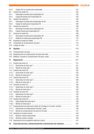 5 / 183Edición: 17.05.2018 Versión: BA KR QUANTEC extra HA V7
Índice
9.3.2 Cargar A2 con aceite para engranajes ................................................................. 101
9.4 Cambio de aceite A3 .................................................................................................. 102
9.4.1 Descargar el aceite para engranajes A3 .............................................................. 103
9.4.2 Carga del aceite para engranajes A3 ................................................................... 103
9.5 Cambio de aceite A4 .................................................................................................. 104
9.5.1 Descargar el aceite para engranajes de A4 ......................................................... 105
9.5.2 Cargar el aceite para engranajes A4 .................................................................... 105
9.6 Cambio de aceite A5 .................................................................................................. 106
9.6.1 Descargar el aceite para engranajes A5 .............................................................. 107
9.6.2 Cargar aceite para engranajes A5 ........................................................................ 108
9.7 Cambio de aceite A6 .................................................................................................. 108
9.7.1 Descargar el aceite para engranajes A6 .............................................................. 109
9.7.2 Rellenar el aceite para engranajes A6 .................................................................. 110
9.8 Engrasar el juego de cables ...................................................................................... 111
9.9 Comprobar la compensación de peso ....................................................................... 112
9.10 Limpiar el robot .......................................................................................................... 113
10 Ajustes .......................................................................................................... 115
10.1 Compensación de peso ............................................................................................. 115
10.2 Despresurizar la compensación de peso del suelo ................................................... 115
10.3 Rellenar y ajustar la compensación de peso, suelo ................................................... 116
11 Reparación ................................................................................................... 121
11.1 Cambio del motor A1 ................................................................................................. 121
11.1.1 Desmontar el motor eje 1 ..................................................................................... 121
11.1.2 Montar el motor eje 1 ............................................................................................ 122
11.2 Cambio del motor A2 ................................................................................................. 123
11.2.1 Desmontar el motor eje 2 ..................................................................................... 124
11.2.2 Montar el motor eje 2 ............................................................................................ 124
11.3 Cambio del motor A3 ................................................................................................. 125
11.3.1 Desmontar el motor eje 3 ..................................................................................... 126
11.3.2 Montar el motor eje 3 ............................................................................................ 127
11.4 Cambiar el motor A4 .................................................................................................. 128
11.4.1 Desmontar el motor eje 4 ..................................................................................... 129
11.4.2 Montar el motor eje 4 ............................................................................................ 130
11.5 Cambiar el motor A5 .................................................................................................. 132
11.5.1 Desmontar el motor eje 5 ..................................................................................... 133
11.5.2 Montar el motor eje 5 ............................................................................................ 134
11.6 Cambio del motor A6 ................................................................................................. 136
11.6.1 Desmontaje del motor eje 6 .................................................................................. 136
11.6.2 Montar el motor eje 6 ............................................................................................ 137
11.7 Compensación de peso para robots de montaje en el suelo, cambiar ...................... 138
11.7.1 Desmontar la compensación de peso, suelo ........................................................ 139
11.7.2 Montar la compensación de peso en el suelo ...................................................... 141
11.8 Cambiar la muñeca central ........................................................................................ 144
11.8.1 Muñeca central, desmontaje ................................................................................. 145
11.8.2 Muñeca central, montaje ...................................................................................... 146
11.9 Descripción de la instalación eléctrica (robot) ........................................................... 147
12 Cese del servicio, almacenamiento y eliminación de residuos .............. 157
 