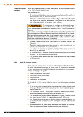 72 / 183 Edición: 17.05.2018 Versión: BA KR QUANTEC extra HA V7
KR QUANTEC extra HA
Prueba de funcio-
namiento
Antes de la puesta en servicio o de la reanudación del servicio deben realizar-
se las siguientes comprobaciones:
Asegurarse de que:
 El robot industrial está correctamente colocado y fijado conforme a las in-
dicaciones incluidas en la documentación.
 No se han producido daños en el robot que dejen entrever los efectos de
fuerzas extrañas. Ejemplo: Abolladuras o desgastes en el color que pue-
dan haberse producido por un golpe o una colisión.
 Sobre el robot industrial no hay cuerpos extraños ni piezas sueltas o de-
fectuosas.
 Todos los dispositivos de seguridad necesarios están correctamente ins-
talados y en condiciones de funcionamiento.
 Los valores de conexión del robot industrial coinciden con la tensión y la
estructura de la red local.
 El cable de puesta a tierra y el cable de conexión equipotencial están bien
tendidos y se han conectado correctamente.
 Los cables de unión se han conectado correctamente y los conectores es-
tán bloqueados.
5.5.4 Modo de servicio manual
El servicio manual es el modo de servicio indicado para realizar los trabajos
de ajuste. Se consideran trabajos de ajuste todos los trabajos que deban lle-
varse a cabo en el robot industrial para poder ser operado en el modo auto-
mático. Son trabajos de ajuste:
 Servicio en régimen discontinuo
 Programación por aprendizaje
 Programación
 Verificación del programa
En el modo de servicio manual deben tenerse en cuenta los siguientes aspec-
tos:
 Si no se necesitan los accionamientos, éstos deben desconectarse para
evitar que el manipulador o los ejes adicionales (opcional) se desplacen
por equivocación.
 Los programas nuevos o modificados siempre se deben probar primero
en el modo de servicio Manual Velocidad reducida (T1).
 Las herramientas, el manipulador o los ejes adicionales (opcional) no de-
ben tocar nunca el vallado de seguridad o sobresalir del mismo.
 Las piezas, herramientas u otros objetos no deben quedar apretados por
el desplazamiento del robot industrial, ni tampoco provocar cortocircuitos
o caerse.
 Todos los trabajos de ajuste deben realizarse, en la medida de lo posible,
fuera del espacio delimitado por los dispositivos de seguridad.
En caso de que se produzca un daño de tal natura-
leza, será necesario sustituir los componentes afec-
tados. Es necesario prestar especial atención al motor y a la compensación
de peso.
Las fuerzas externas pueden provocar daños no visibles. Por ejemplo, en el
motor puede producirse una pérdida paulatina de la transmisión de fuerza.
Dicha pérdida puede provocar que el manipulador realice movimientos ines-
perados. Si no se toman las medidas adecuadas, pueden producirse daños
materiales considerables, lesiones o la muerte.
 