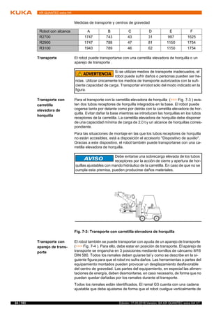 84 / 183 Edición: 17.05.2018 Versión: BA KR QUANTEC extra HA V7
KR QUANTEC extra HA
Medidas de transporte y centros de gravedad
Transporte El robot puede transportarse con una carretilla elevadora de horquilla o un
aparejo de transporte .
Transporte con
carretilla
elevadora de
horquilla
Para el transporte con la carretilla elevadora de horquilla (>>> Fig. 7-3 ) exis-
ten dos tubos receptores de horquilla integrados en la base. El robot puede
cogerse tanto por delante como por detrás con la carretilla elevadora de hor-
quilla. Evitar dañar la base mientras se introducen las horquillas en los tubos
receptores de la carretilla. La carretilla elevadora de horquilla debe disponer
de una capacidad mínima de carga de 2,0 t y un alcance de horquillas corres-
pondiente.
Para las situaciones de montaje en las que los tubos receptores de horquilla
no están accesibles, está a disposición el accesorio "Dispositivo de auxilio".
Gracias a este dispositivo, el robot también puede transportarse con una ca-
rretilla elevadora de horquilla.
Transporte con
aparejo de trans-
porte
El robot también se puede transportar con ayuda de un aparejo de transporte
(>>> Fig. 7-4 ). Para ello, debe estar en posición de transporte. El aparejo de
transporte se engancha en 3 posiciones mediante tornillos de cáncamo M16
DIN 580. Todos los ramales deben guiarse tal y como se describe en la si-
guiente figura para que el robot no sufra daños. Las herramientas o partes del
equipamiento montados pueden provocar un desplazamiento desfavorable
del centro de gravedad. Las partes del equipamiento, en especial las alimen-
taciones de energía, deben desmontarse, en caso necesario, de forma que no
puedan quedar dañadas por los ramales durante el transporte.
Todos los ramales están identificados. El ramal G3 cuenta con una cadena
ajustable que debe ajustarse de forma que el robot cuelgue verticalmente de
Robot con alcance A B C D E F
R2700 1747 743 43 31 997 1625
R2900 1747 788 47 81 1150 1754
R3100 1943 789 46 62 1150 1754
Si se utilizan medios de transporte inadecuados, el
robot puede sufrir daños o personas pueden ser he-
ridas. Utilizar únicamente los medios de transporte autorizados con la sufi-
ciente capacidad de carga. Transportar el robot solo del modo indicado en la
figura.
Debe evitarse una sobrecarga elevada de los tubos
receptores por la acción de cierre y apertura de hor-
quillas ajustables con mando hidráulico de la carretilla. En caso de que no se
cumpla esta premisa, pueden producirse daños materiales.
Fig. 7-3: Transporte con carretilla elevadora de horquilla
 
