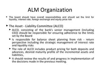ALM Organization
 The board should have overall responsibilities and should set the limit for
liquidity, interest rate, foreign exchange and equity price risk
 The Asset - Liability Committee (ALCO)
 ALCO, consisting of the bank's senior management (including
CEO) should be responsible for ensuring adherence to the limits
set by the Board
 Is responsible for balance sheet planning from risk - return
perspective including the strategic management of interest rate
and liquidity risks
 The role of ALCO includes product pricing for both deposits and
advances, desired maturity profile of the incremental assets and
liabilities,
 It should review the results of and progress in implementation of
the decisions made in the previous meeting.
 