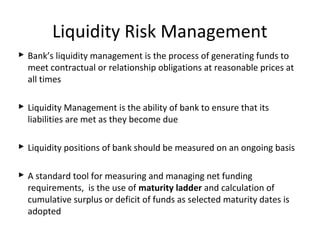 Liquidity Risk Management
 Bank’s liquidity management is the process of generating funds to
meet contractual or relationship obligations at reasonable prices at
all times
 Liquidity Management is the ability of bank to ensure that its
liabilities are met as they become due
 Liquidity positions of bank should be measured on an ongoing basis
 A standard tool for measuring and managing net funding
requirements, is the use of maturity ladder and calculation of
cumulative surplus or deficit of funds as selected maturity dates is
adopted
 