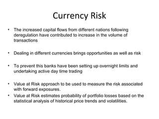 Currency Risk
• The increased capital flows from different nations following
deregulation have contributed to increase in the volume of
transactions
• Dealing in different currencies brings opportunities as well as risk
• To prevent this banks have been setting up overnight limits and
undertaking active day time trading
• Value at Risk approach to be used to measure the risk associated
with forward exposures.
• Value at Risk estimates probability of portfolio losses based on the
statistical analysis of historical price trends and volatilities.
 