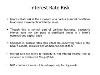 Interest Rate Risk
 Interest Rate risk is the exposure of a bank’s financial conditions
to adverse movements of interest rates
 Though this is normal part of banking business, excessive
interest rate risk can pose a significant threat to a bank’s
earnings and capital base
 Changes in interest rates also affect the underlying value of the
bank’s assets, liabilities and off-balance-sheet item
• Interest rate risk refers to volatility in Net Interest Income (NII) or
variations in Net Interest Margin(NIM)
• NIM = (Interest income – Interest expense) / Earning assets
 