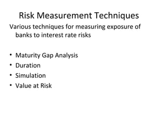 Risk Measurement Techniques
Various techniques for measuring exposure of
banks to interest rate risks
• Maturity Gap Analysis
• Duration
• Simulation
• Value at Risk
 
