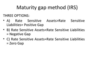 Maturity gap method (IRS)
THREE OPTIONS:
• A) Rate Sensitive Assets>Rate Sensitive
Liabilities= Positive Gap
• B) Rate Sensitive Assets<Rate Sensitive Liabilities
= Negative Gap
• C) Rate Sensitive Assets=Rate Sensitive Liabilities
= Zero Gap
 