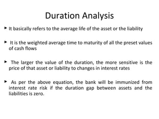 Duration Analysis
 It basically refers to the average life of the asset or the liability
 It is the weighted average time to maturity of all the preset values
of cash flows
 The larger the value of the duration, the more sensitive is the
price of that asset or liability to changes in interest rates
 As per the above equation, the bank will be immunized from
interest rate risk if the duration gap between assets and the
liabilities is zero.
 