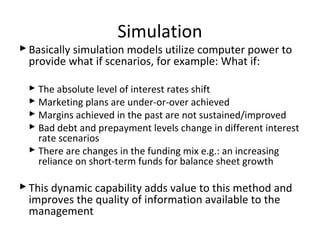 Simulation
Basically simulation models utilize computer power to
provide what if scenarios, for example: What if:
 The absolute level of interest rates shift
 Marketing plans are under-or-over achieved
 Margins achieved in the past are not sustained/improved
 Bad debt and prepayment levels change in different interest
rate scenarios
 There are changes in the funding mix e.g.: an increasing
reliance on short-term funds for balance sheet growth
This dynamic capability adds value to this method and
improves the quality of information available to the
management
 