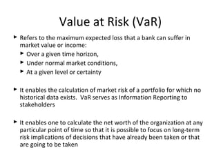 Value at Risk (VaR)
 Refers to the maximum expected loss that a bank can suffer in
market value or income:
 Over a given time horizon,
 Under normal market conditions,
 At a given level or certainty
 It enables the calculation of market risk of a portfolio for which no
historical data exists. VaR serves as Information Reporting to
stakeholders
 It enables one to calculate the net worth of the organization at any
particular point of time so that it is possible to focus on long-term
risk implications of decisions that have already been taken or that
are going to be taken
 