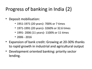 Progress of banking in India (2)
• Deposit mobilisation:
• 1951-1971 (20 years)- 700% or 7 times
• 1971-1991 (20 years)- 3260% or 32.6 times
• 1991- 2006 (11 years)- 1100% or 11 times
• 2006 - 2016
• Expansion of bank credit: Growing at 20-30% thanks
to rapid growth in industrial and agricultural output
• Development oriented banking: priority sector
lending.
 