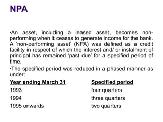 NPA
●
An asset, including a leased asset, becomes non-
performing when it ceases to generate income for the bank.
A ‘non-performing asset’ (NPA) was defined as a credit
facility in respect of which the interest and/ or instalment of
principal has remained ‘past due’ for a specified period of
time.
●
The specified period was reduced in a phased manner as
under:
Year ending March 31 Specified period
1993 four quarters
1994 three quarters
1995 onwards two quarters
 