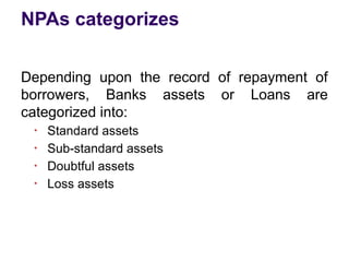 NPAs categorizes
Depending upon the record of repayment of
borrowers, Banks assets or Loans are
categorized into:
●
Standard assets
●
Sub-standard assets
●
Doubtful assets
●
Loss assets
 