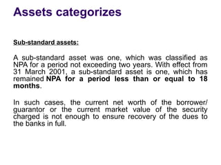 Assets categorizes
Sub-standard assets:
A sub-standard asset was one, which was classified as
NPA for a period not exceeding two years. With effect from
31 March 2001, a sub-standard asset is one, which has
remained NPA for a period less than or equal to 18
months.
In such cases, the current net worth of the borrower/
guarantor or the current market value of the security
charged is not enough to ensure recovery of the dues to
the banks in full.
 