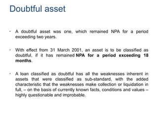 Doubtful asset
●
A doubtful asset was one, which remained NPA for a period
exceeding two years.
●
With effect from 31 March 2001, an asset is to be classified as
doubtful, if it has remained NPA for a period exceeding 18
months.
●
A loan classified as doubtful has all the weaknesses inherent in
assets that were classified as sub-standard, with the added
characteristic that the weaknesses make collection or liquidation in
full, – on the basis of currently known facts, conditions and values –
highly questionable and improbable.
 