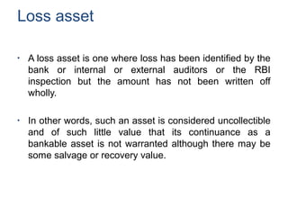 Loss asset
●
A loss asset is one where loss has been identified by the
bank or internal or external auditors or the RBI
inspection but the amount has not been written off
wholly.
●
In other words, such an asset is considered uncollectible
and of such little value that its continuance as a
bankable asset is not warranted although there may be
some salvage or recovery value.
 