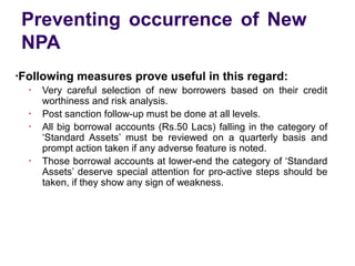 Preventing occurrence of New
NPA
●
Following measures prove useful in this regard:
●
Very careful selection of new borrowers based on their credit
worthiness and risk analysis.
●
Post sanction follow-up must be done at all levels.
●
All big borrowal accounts (Rs.50 Lacs) falling in the category of
‘Standard Assets’ must be reviewed on a quarterly basis and
prompt action taken if any adverse feature is noted.
●
Those borrowal accounts at lower-end the category of ‘Standard
Assets’ deserve special attention for pro-active steps should be
taken, if they show any sign of weakness.
 