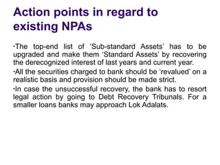 Action points in regard to
existing NPAs
●
The top-end list of ‘Sub-standard Assets’ has to be
upgraded and make them ‘Standard Assets’ by recovering
the derecognized interest of last years and current year.
●
All the securities charged to bank should be ‘revalued’ on a
realistic basis and provision should be made strict.
●
In case the unsuccessful recovery, the bank has to resort
legal action by going to Debt Recovery Tribunals. For a
smaller loans banks may approach Lok Adalats.
 