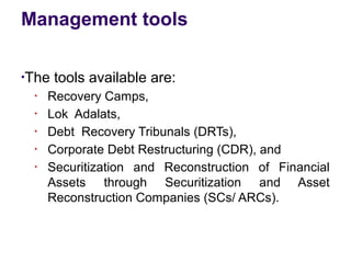 Management tools
●
The tools available are:
●
Recovery Camps,
●
Lok Adalats,
●
Debt Recovery Tribunals (DRTs),
●
Corporate Debt Restructuring (CDR), and
●
Securitization and Reconstruction of Financial
Assets through Securitization and Asset
Reconstruction Companies (SCs/ ARCs).
 