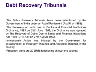 Debt Recovery Tribunals
●
The Debts Recovery Tribunals have been established by the
Government of India under an Act of Parliament (Act 51 of 1993).
●
The Recovery of debts due to Banks and Financial Institutions
Ordinance, 1993 on 24th June 1993, the Ordinance was replaced
by The Recovery of Debts Due to Banks and Financial Institutions
Act, 1993 (DRT Act) on 27th August 1993.
●
Immediately Action was initiated by the Government for
establishment of Recovery Tribunals and Appellate Tribunals in the
country.
●
Presently, there are 29 DRTs functioning all over the country.
 