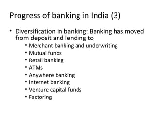 Progress of banking in India (3)
• Diversification in banking: Banking has moved
from deposit and lending to
• Merchant banking and underwriting
• Mutual funds
• Retail banking
• ATMs
• Anywhere banking
• Internet banking
• Venture capital funds
• Factoring
 