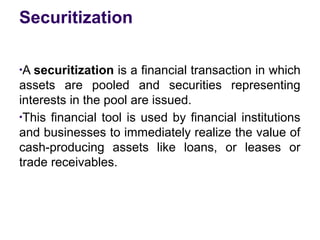 Securitization
●
A securitization is a financial transaction in which
assets are pooled and securities representing
interests in the pool are issued.
●
This financial tool is used by financial institutions
and businesses to immediately realize the value of
cash-producing assets like loans, or leases or
trade receivables.
 