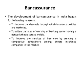 Bancassurance
• The development of bancassurance in India began
for following reasons:
– To improve the channels through which insurance policies
are marketed.
– To widen the area of working of banking sector having a
network that is spread widely.
– To improve the services of insurance by creating a
competitive atmosphere among private insurance
companies in the market.
 