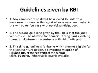 Guidelines given by RBI
• 1. Any commercial bank will be allowed to undertake
insurance business as the agent of insurance companies &
this will be on fee basis with no-risk participation.
• 2. The second guideline given by the RBI is that the joint
ventures will be allowed for financial strong banks wishing
to undertake insurance business with risk participation.
• 3. The third guideline is for banks which are not eligible for
this joint venture option, an investment option of
(1) up to 10% of the net worth of the bank or
(2) Rs. 50 crores. Whichever is lower is available.
 