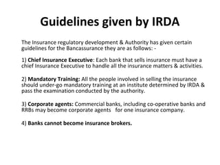 Guidelines given by IRDA
The Insurance regulatory development & Authority has given certain
guidelines for the Bancassurance they are as follows: -
1) Chief Insurance Executive: Each bank that sells insurance must have a
chief Insurance Executive to handle all the insurance matters & activities.
2) Mandatory Training: All the people involved in selling the insurance
should under-go mandatory training at an institute determined by IRDA &
pass the examination conducted by the authority.
3) Corporate agents: Commercial banks, including co-operative banks and
RRBs may become corporate agents for one insurance company.
4) Banks cannot become insurance brokers.
 