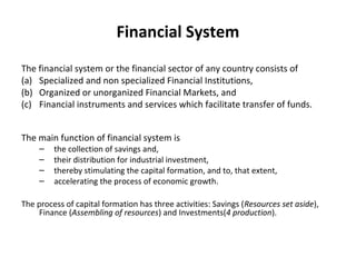 Financial System
The financial system or the financial sector of any country consists of
(a) Specialized and non specialized Financial Institutions,
(b) Organized or unorganized Financial Markets, and
(c) Financial instruments and services which facilitate transfer of funds.
The main function of financial system is
– the collection of savings and,
– their distribution for industrial investment,
– thereby stimulating the capital formation, and to, that extent,
– accelerating the process of economic growth.
The process of capital formation has three activities: Savings (Resources set aside),
Finance (Assembling of resources) and Investments(4 production).
 