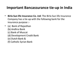 Important Bancassurance tie-up in India
• Birla Sun life Insurance Co. Ltd: The Birla Sun life Insurance
Company has a tie-up with the following bank for the
insurance purpose :-
• (a) Bank of Rajasthan
(b) Andhra Bank
(c) Bank of Muscat
(d) Development Credit Bank
(e) Dutch Bank &
(f) Catholic Syrian Bank
 