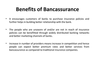 Benefits of Bancassurance
• It encourages customers of banks to purchase insurance policies and
further helps in building better relationship with the bank.
• The people who are unaware of and/or are not in reach of insurance
policies can be benefitted through widely distributed banking networks
and better marketing channels of banks.
• Increase in number of providers means increase in competition and hence
people can expect better premium rates and better services from
bancassurance as compared to traditional insurance companies.
 