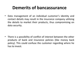 Demerits of bancassurance
• Data management of an individual customer’s identity and
contact details may result in the insurance company utilizing
the details to market their products, thus compromising on
data security.
• There is a possibility of conflict of interest between the other
products of bank and insurance policies (like money back
policy). This could confuse the customer regarding where he
has to invest.
 