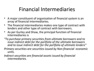 Financial Intermediaries
• A major constituent of organization of financial system is an
array of financial intermediaries.
• The financial intermediaries makes one type of contract with
lenders and other type of contract with borrowers.
• As per Gurley and Shaw, the principal function of financial
intermediaries is
“To purchase primary securities from ultimate borrowers and to
issue indirect debt for the portfolio of the ultimate borrowers
and to issue indirect debt for the portfolio of ultimate lenders”
Primary securities are securities issued by Non-financial economic
units.
Indirect securities are financial assets issued by financial
intermediaries.
 