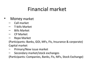 Financial market
• Money market
– Call market
– T-bills Market
– Bills Market
– CP Market
– Repo Market
(Participants: Banks, GOI, MFs, FIs, Insurance & corporate)
Capital market
– Primary/New issue market
– Secondary market/stock exchanges
(Participants: Companies, Banks, FIs, MFs, Stock Exchange)
 