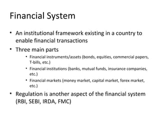 Financial System
• An institutional framework existing in a country to
enable financial transactions
• Three main parts
• Financial instruments/assets (bonds, equities, commercial papers,
T-bills, etc.)
• Financial institutions (banks, mutual funds, insurance companies,
etc.)
• Financial markets (money market, capital market, forex market,
etc.)
• Regulation is another aspect of the financial system
(RBI, SEBI, IRDA, FMC)
 