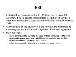 RBI
• It started functioning from April 1, 1935 on the terms of RBI
Act,1934. It was a private shareholders institution till jan’1949,
after which it became a state-owned institution under the RBI Act
1948.
• As the central of the country, it is the nerve of the financial and
monetary system and the main regulator of the banking system.
• Main functions
– It was constituted to regulate the issue of the bank notes and to keep
reserves to secure monetary stability and generally to operate the
currency and credit system of the country.
– It has been gradually diversifying it business in recent times.
 