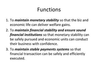 Functions
1. To maintain monetary stability so that the biz and
economic life can deliver welfare gains.
2. To maintain financial stability and ensure sound
financial institutions so that monetary stability can
be safely pursued and economic units can conduct
their business with confidence.
3. To maintain stable payments systems so that
financial transaction can be safely and efficiently
executed.
 