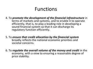 Functions
4. To promote the development of the financial infrastructure in
terms of markets and systems, and to enable it to operate
efficiently, that is, to play a leading role in developing a
sound financial system so that it can discharge its
regulatory function efficiently.
5. To ensure that credit allocation by the financial system
broadly reflects the national economic priorities and
societal concerns.
6. To regulate the overall volume of the money and credit in the
economy, with a view to ensuring a reasonable degree of
price stability.
 
