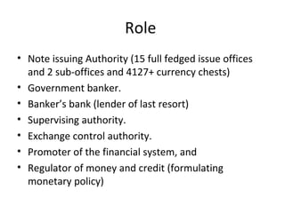 Role
• Note issuing Authority (15 full fedged issue offices
and 2 sub-offices and 4127+ currency chests)
• Government banker.
• Banker’s bank (lender of last resort)
• Supervising authority.
• Exchange control authority.
• Promoter of the financial system, and
• Regulator of money and credit (formulating
monetary policy)
 