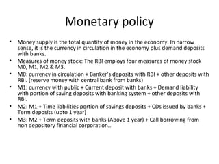Monetary policy
• Money supply is the total quantity of money in the economy. In narrow
sense, it is the currency in circulation in the economy plus demand deposits
with banks.
• Measures of money stock: The RBI employs four measures of money stock
M0, M1, M2 & M3.
• M0: currency in circulation + Banker’s deposits with RBI + other deposits with
RBI. (reserve money with central bank from banks)
• M1: currency with public + Current deposit with banks + Demand liability
with portion of saving deposits with banking system + other deposits with
RBI.
• M2: M1 + Time liabilities portion of savings deposits + CDs issued by banks +
Term deposits (upto 1 year)
• M3: M2 + Term deposits with banks (Above 1 year) + Call borrowing from
non depository financial corporation..
 