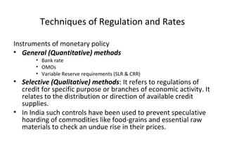 Techniques of Regulation and Rates
Instruments of monetary policy
• General (Quantitative) methods
• Bank rate
• OMOs
• Variable Reserve requirements (SLR & CRR)
• Selective (Qualitative) methods: It refers to regulations of
credit for specific purpose or branches of economic activity. It
relates to the distribution or direction of available credit
supplies.
• In India such controls have been used to prevent speculative
hoarding of commodities like food-grains and essential raw
materials to check an undue rise in their prices.
 