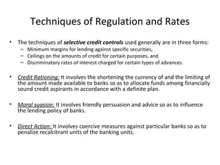 Techniques of Regulation and Rates
• The techniques of selective credit controls used generally are in three forms:
– Minimum margins for lending against specific securities,
– Ceilings on the amounts of credit for certain purposes, and
– Discriminatory rates of interest charged for certain types of advances.
• Credit Rationing: It involves the shortening the currency of and the limiting of
the amount made available to banks so as to allocate funds among financially
sound credit aspirants in accordance with a definite plan.
• Moral suasion: It involves friendly persuasion and advice so as to influence
the lending policy of banks.
• Direct Action: It involves coercive measures against particular banks so as to
penalize recalcitrant units of the banking units.
 