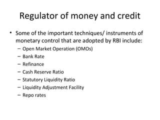 Regulator of money and credit
• Some of the important techniques/ instruments of
monetary control that are adopted by RBI include:
– Open Market Operation (OMOs)
– Bank Rate
– Refinance
– Cash Reserve Ratio
– Statutory Liquidity Ratio
– Liquidity Adjustment Facility
– Repo rates
 