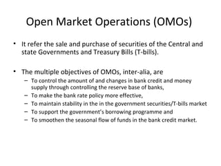 Open Market Operations (OMOs)
• It refer the sale and purchase of securities of the Central and
state Governments and Treasury Bills (T-bills).
• The multiple objectives of OMOs, inter-alia, are
– To control the amount of and changes in bank credit and money
supply through controlling the reserve base of banks,
– To make the bank rate policy more effective,
– To maintain stability in the in the government securities/T-bills market
– To support the government’s borrowing programme and
– To smoothen the seasonal flow of funds in the bank credit market.
 