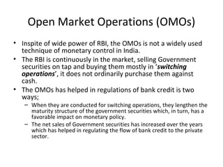 Open Market Operations (OMOs)
• Inspite of wide power of RBI, the OMOs is not a widely used
technique of monetary control in India.
• The RBI is continuously in the market, selling Government
securities on tap and buying them mostly in ‘switching
operations’, it does not ordinarily purchase them against
cash.
• The OMOs has helped in regulations of bank credit is two
ways;
– When they are conducted for switching operations, they lengthen the
maturity structure of the government securities which, in turn, has a
favorable impact on monetary policy.
– The net sales of Government securities has increased over the years
which has helped in regulating the flow of bank credit to the private
sector.
 