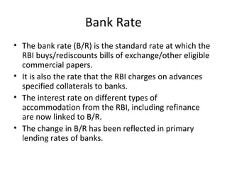Bank Rate
• The bank rate (B/R) is the standard rate at which the
RBI buys/rediscounts bills of exchange/other eligible
commercial papers.
• It is also the rate that the RBI charges on advances
specified collaterals to banks.
• The interest rate on different types of
accommodation from the RBI, including refinance
are now linked to B/R.
• The change in B/R has been reflected in primary
lending rates of banks.
 