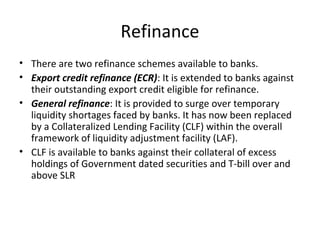 Refinance
• There are two refinance schemes available to banks.
• Export credit refinance (ECR): It is extended to banks against
their outstanding export credit eligible for refinance.
• General refinance: It is provided to surge over temporary
liquidity shortages faced by banks. It has now been replaced
by a Collateralized Lending Facility (CLF) within the overall
framework of liquidity adjustment facility (LAF).
• CLF is available to banks against their collateral of excess
holdings of Government dated securities and T-bill over and
above SLR
 